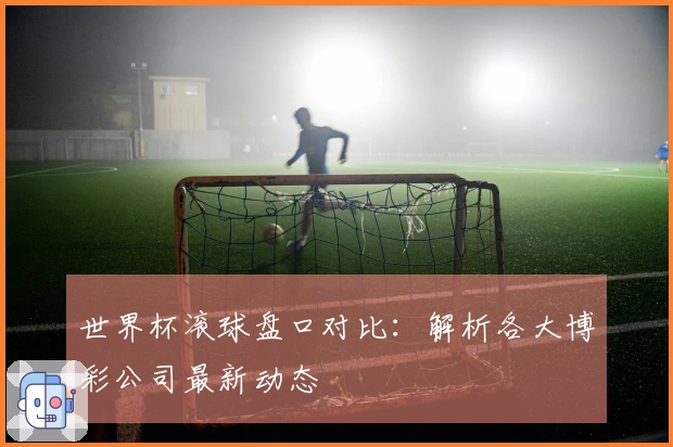 世界杯滚球盘口对比：解析各大博彩公司最新动态