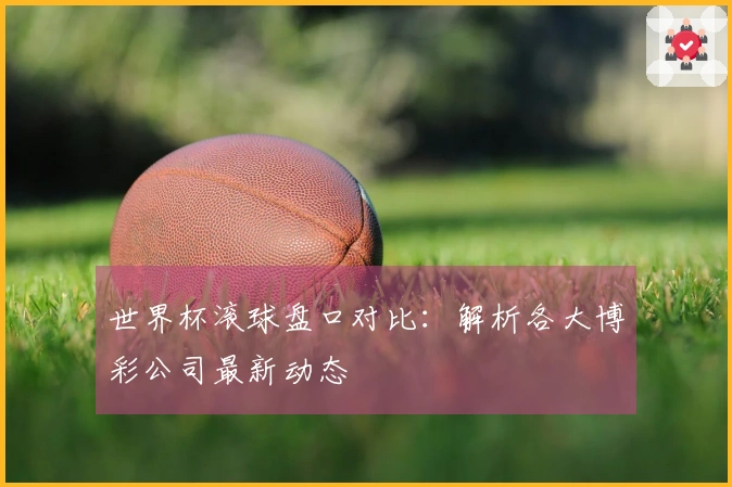 世界杯滚球盘口对比：解析各大博彩公司最新动态